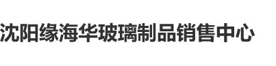 美日韩大黑逼沈阳缘海华玻璃制品销售中心